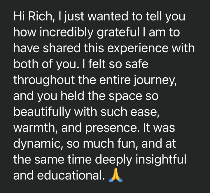 Message from Nils: Hi Rich, I just wanted to tell you how incredibly grateful I am to have shared this experience with both of you. I felt so safe throughout the entire journey, and you held the space so beautifully with such ease, warmth, and presence. It was dynamic, so much fun, and at the same time deeply insightful and educational.