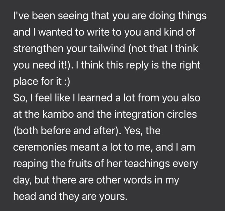 Message from Asaf: I've been seeing that you are doing things and I wanted to write to you and kind of strengthen your tailwind (not that I think you need it!). I think this reply is the right place for it. So, I feel like I learned a lot from you also at the kambo and the integration circles (both before and after). Yes, the ceremonies meant a lot to me, and I am reaping the fruits of her teachings every day, but there are other words in my head and they are yours.